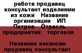 работа продавец-консультант изделиями из кожи › Название организации ­ ИП Петров › Отрасль предприятия ­ торговля › Название вакансии ­ продавец-консультант › Место работы ­ ул.Дыбенко д.30 ТРК Космопорт › Подчинение ­ Предпринимателю › Минимальный оклад ­ 10 000 › Процент ­ 10 › База расчета процента ­ от продаж › Возраст от ­ 25 › Возраст до ­ 45 - Самарская обл., Самара г. Работа » Вакансии   . Самарская обл.,Самара г.